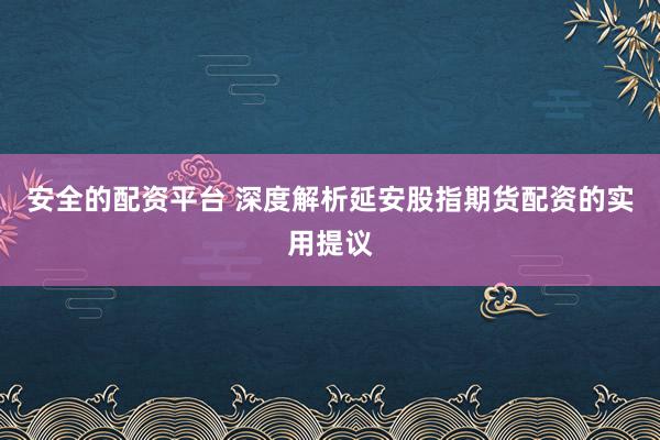 安全的配资平台 深度解析延安股指期货配资的实用提议