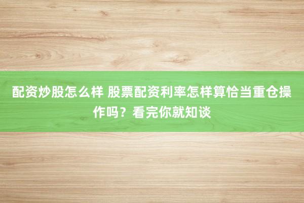 配资炒股怎么样 股票配资利率怎样算恰当重仓操作吗？看完你就知谈