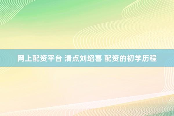 网上配资平台 清点刘绍喜 配资的初学历程