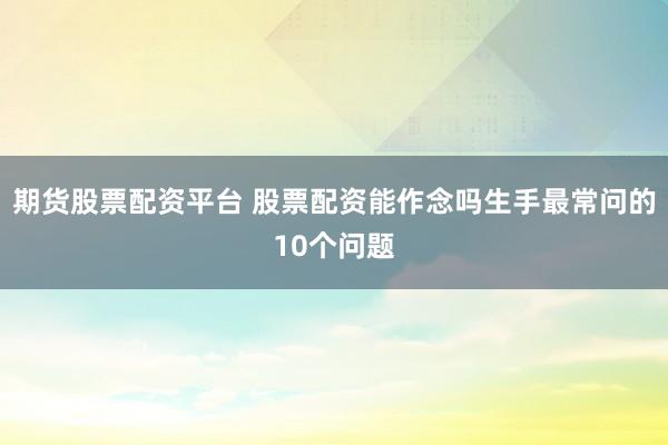 期货股票配资平台 股票配资能作念吗生手最常问的10个问题