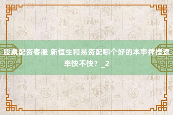 股票配资客服 新恒生和易资配哪个好的本事撑捏速率快不快？_2