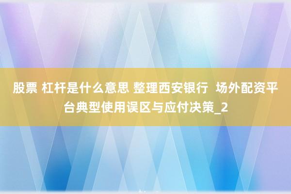 股票 杠杆是什么意思 整理西安银行  场外配资平台典型使用误区与应付决策_2