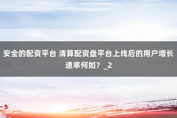 安全的配资平台 清算配资盘平台上线后的用户增长速率何如？_2