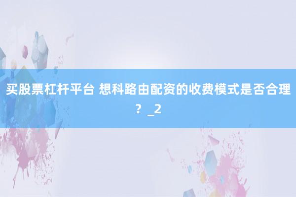 买股票杠杆平台 想科路由配资的收费模式是否合理？_2