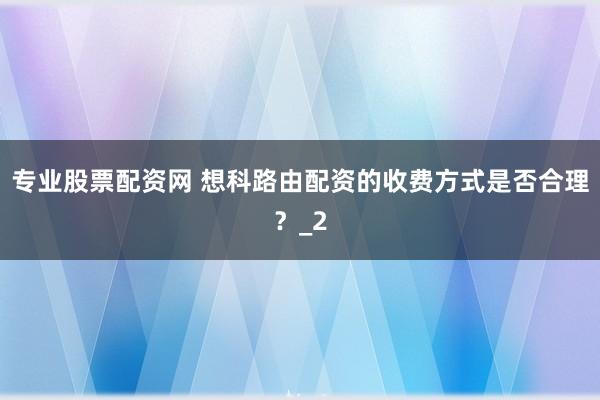 专业股票配资网 想科路由配资的收费方式是否合理？_2