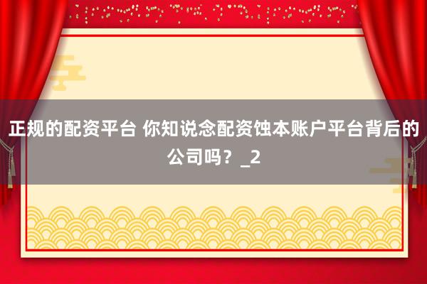 正规的配资平台 你知说念配资蚀本账户平台背后的公司吗？_2