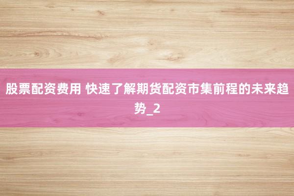 股票配资费用 快速了解期货配资市集前程的未来趋势_2