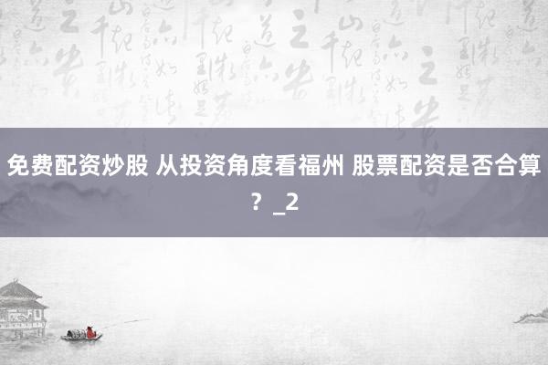 免费配资炒股 从投资角度看福州 股票配资是否合算？_2