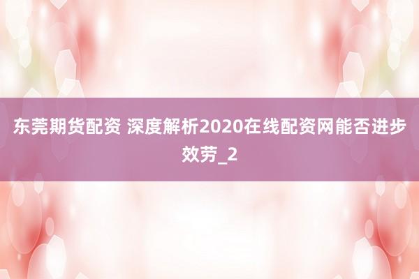 东莞期货配资 深度解析2020在线配资网能否进步效劳_2