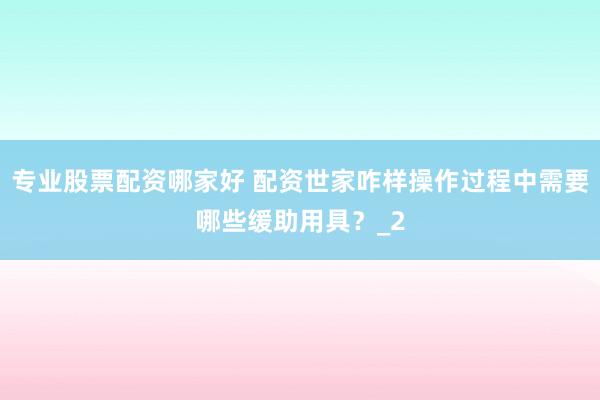 专业股票配资哪家好 配资世家咋样操作过程中需要哪些缓助用具？_2