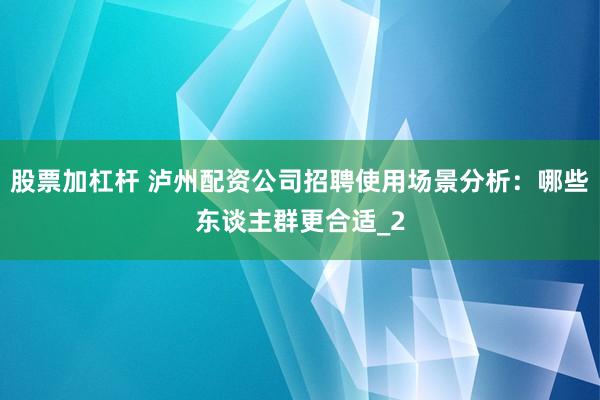 股票加杠杆 泸州配资公司招聘使用场景分析：哪些东谈主群更合适_2