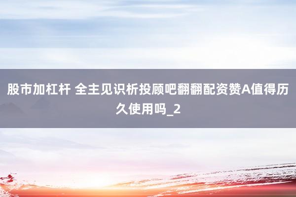 股市加杠杆 全主见识析投顾吧翻翻配资赞A值得历久使用吗_2