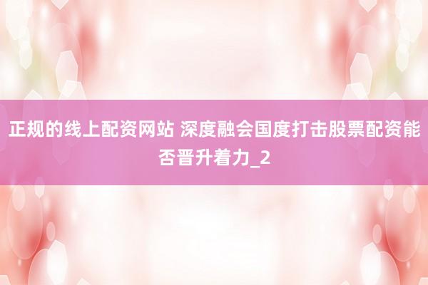 正规的线上配资网站 深度融会国度打击股票配资能否晋升着力_2