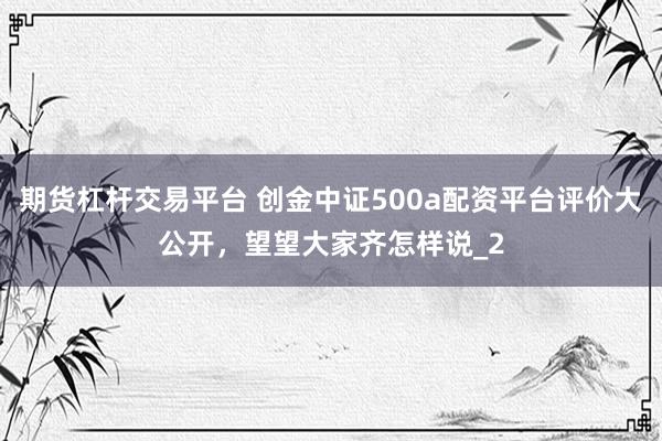 期货杠杆交易平台 创金中证500a配资平台评价大公开，望望大家齐怎样说_2
