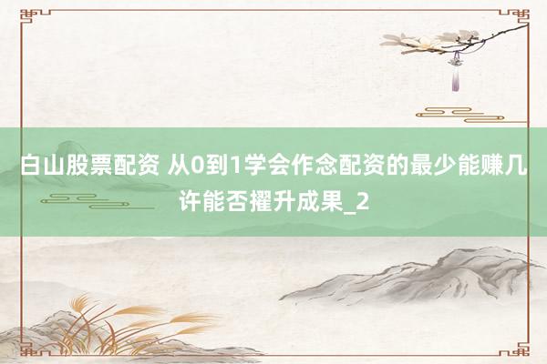 白山股票配资 从0到1学会作念配资的最少能赚几许能否擢升成果_2