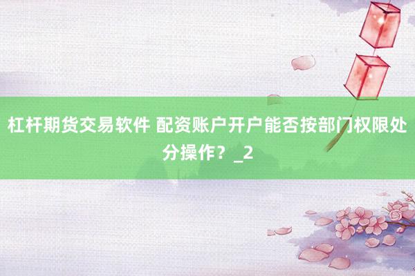 杠杆期货交易软件 配资账户开户能否按部门权限处分操作?_2