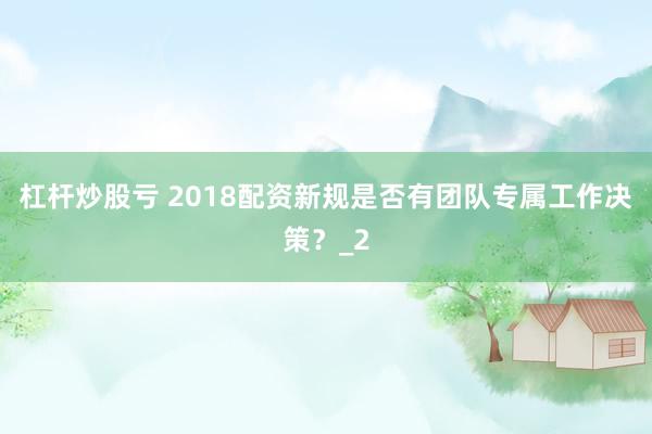 杠杆炒股亏 2018配资新规是否有团队专属工作决策?_2