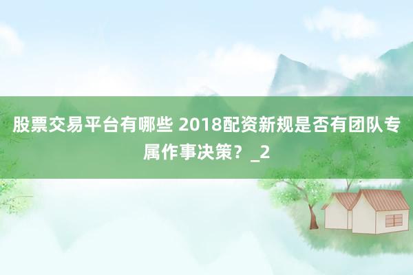 股票交易平台有哪些 2018配资新规是否有团队专属作事决策？_2