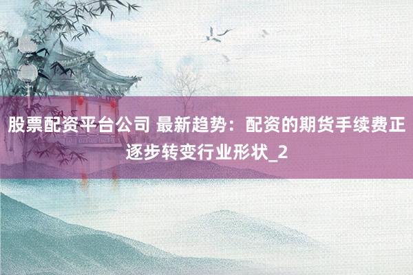 股票配资平台公司 最新趋势：配资的期货手续费正逐步转变行业形状_2
