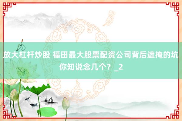 放大杠杆炒股 福田最大股票配资公司背后遮掩的坑你知说念几个？_2