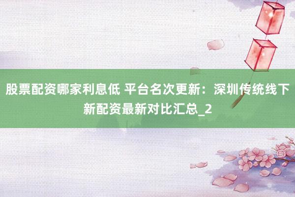 股票配资哪家利息低 平台名次更新：深圳传统线下新配资最新对比汇总_2