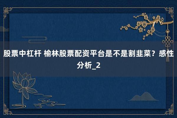 股票中杠杆 榆林股票配资平台是不是割韭菜？感性分析_2