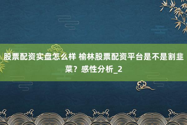 股票配资实盘怎么样 榆林股票配资平台是不是割韭菜？感性分析_2