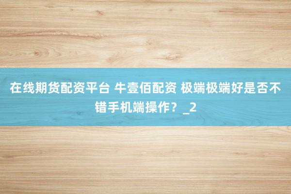 在线期货配资平台 牛壹佰配资 极端极端好是否不错手机端操作?_2