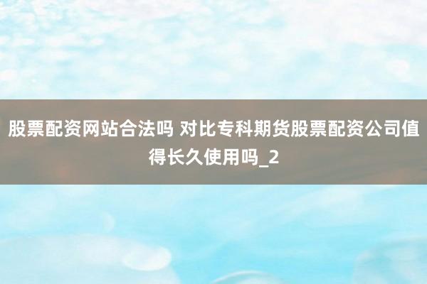 股票配资网站合法吗 对比专科期货股票配资公司值得长久使用吗_2