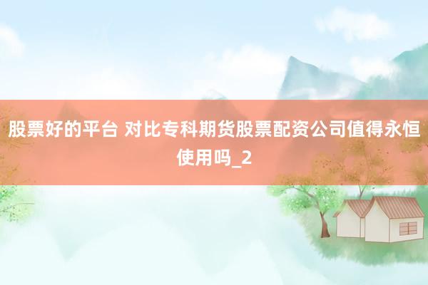 股票好的平台 对比专科期货股票配资公司值得永恒使用吗_2