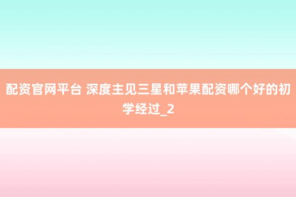 配资官网平台 深度主见三星和苹果配资哪个好的初学经过_2