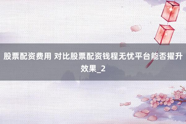 股票配资费用 对比股票配资钱程无忧平台能否擢升效果_2