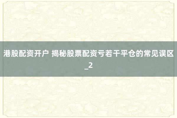 港股配资开户 揭秘股票配资亏若干平仓的常见误区_2
