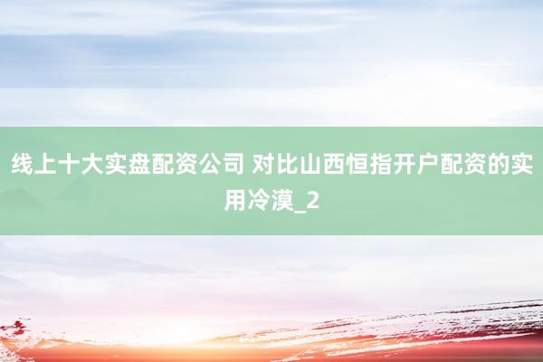 线上十大实盘配资公司 对比山西恒指开户配资的实用冷漠_2