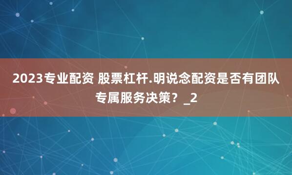 2023专业配资 股票杠杆.明说念配资是否有团队专属服务决策？_2