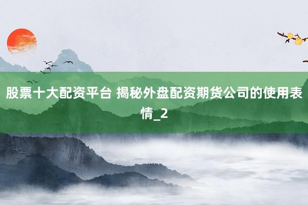 股票十大配资平台 揭秘外盘配资期货公司的使用表情_2
