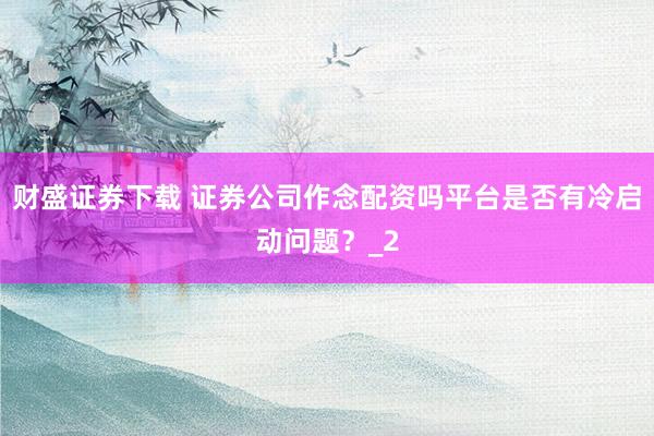 财盛证券下载 证券公司作念配资吗平台是否有冷启动问题?_2