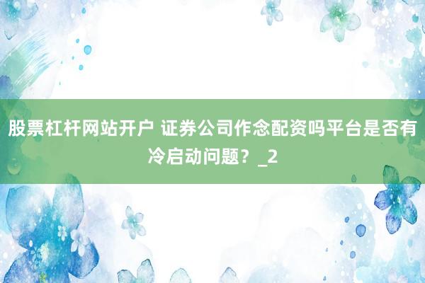 股票杠杆网站开户 证券公司作念配资吗平台是否有冷启动问题?_2