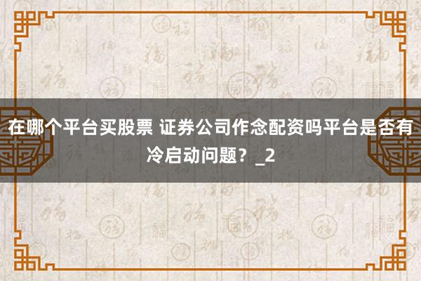 在哪个平台买股票 证券公司作念配资吗平台是否有冷启动问题?_2