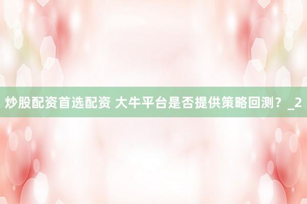 炒股配资首选配资 大牛平台是否提供策略回测？_2