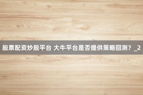 股票配资炒股平台 大牛平台是否提供策略回测?_2