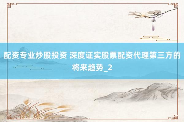 配资专业炒股投资 深度证实股票配资代理第三方的将来趋势_2