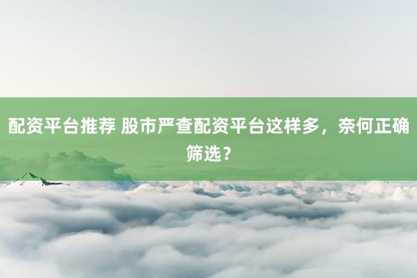 配资平台推荐 股市严查配资平台这样多，奈何正确筛选？