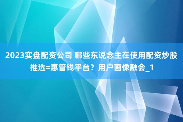 2023实盘配资公司 哪些东说念主在使用配资炒股推选=惠管钱平台？用户画像融会_1
