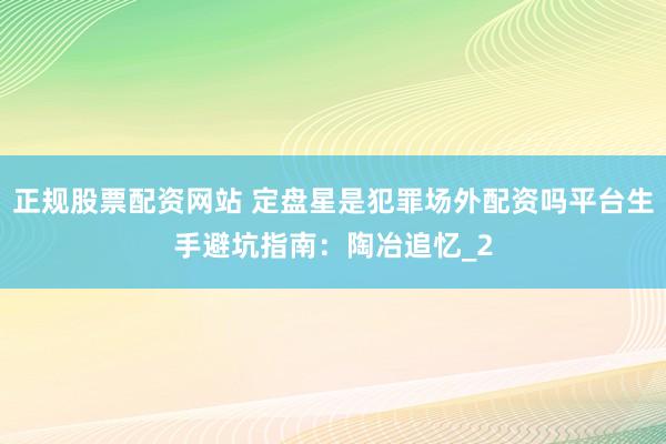 正规股票配资网站 定盘星是犯罪场外配资吗平台生手避坑指南：陶冶追忆_2