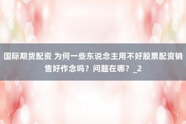 国际期货配资 为何一些东说念主用不好股票配资销售好作念吗？问题在哪？_2