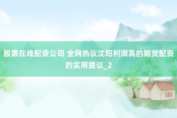 股票在线配资公司 全网热议沈阳利润高的期货配资的实用提议_2