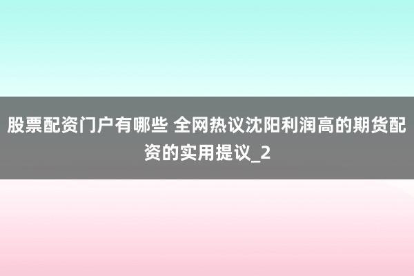 股票配资门户有哪些 全网热议沈阳利润高的期货配资的实用提议_2