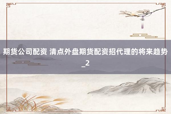 期货公司配资 清点外盘期货配资招代理的将来趋势_2