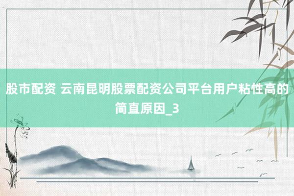 股市配资 云南昆明股票配资公司平台用户粘性高的简直原因_3